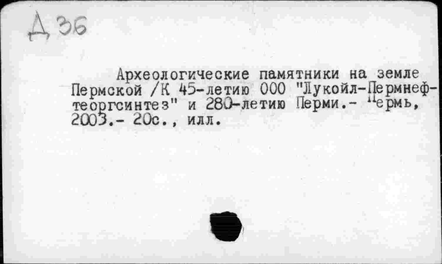 ﻿Археологические памятники на земле Пермской /К 45-летию ООО ’’Лукойл-Пермнеф теоргсинтез" и 280-летию Перми,- аермь, 2003.- 20с., илл.